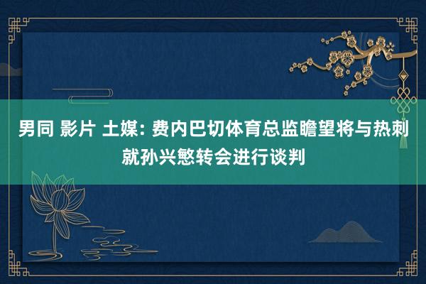 男同 影片 土媒: 费内巴切体育总监瞻望将与热刺就孙兴慜转会进行谈判