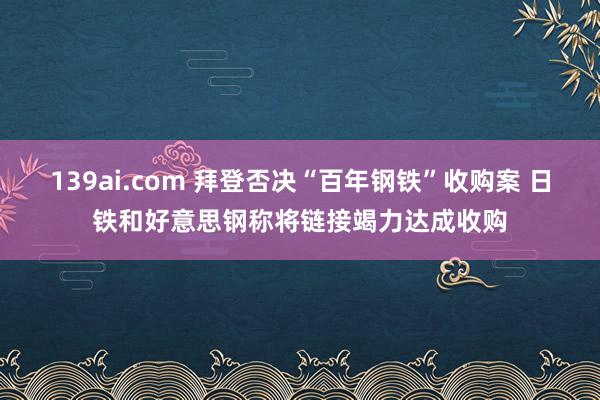 139ai.com 拜登否决“百年钢铁”收购案 日铁和好意思钢称将链接竭力达成收购