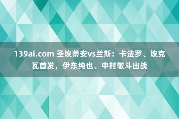 139ai.com 圣埃蒂安vs兰斯：卡法罗、埃克瓦首发，伊东纯也、中村敬斗出战