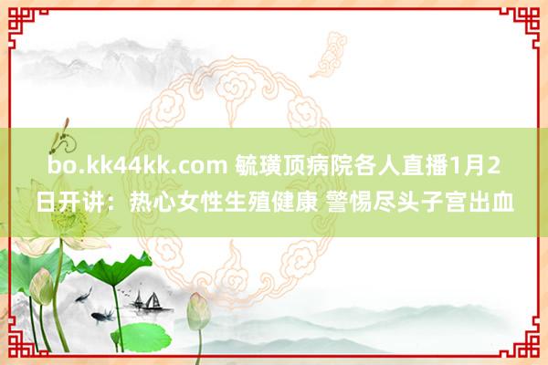 bo.kk44kk.com 毓璜顶病院各人直播1月2日开讲：热心女性生殖健康 警惕尽头子宫出血