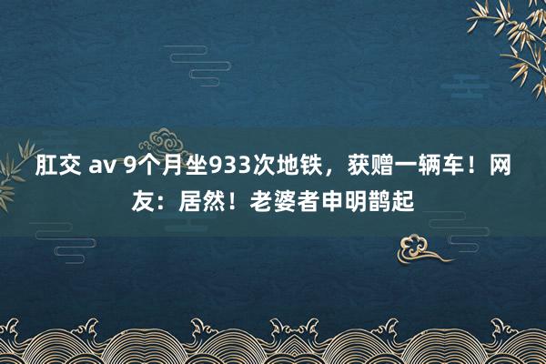 肛交 av 9个月坐933次地铁，获赠一辆车！网友：居然！老婆者申明鹊起