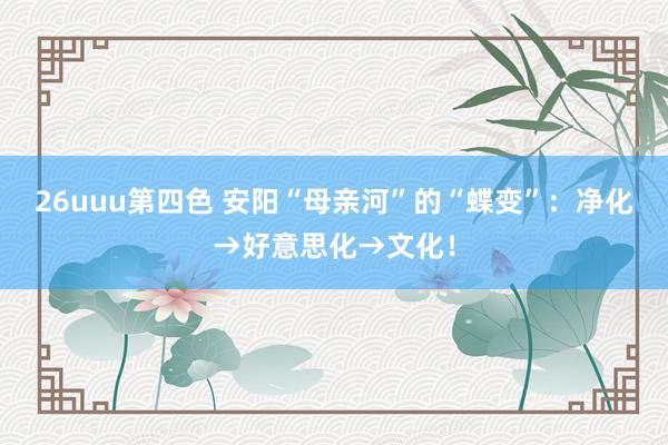 26uuu第四色 安阳“母亲河”的“蝶变”：净化→好意思化→文化！