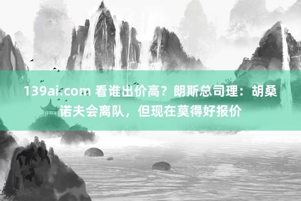 139ai.com 看谁出价高？朗斯总司理：胡桑诺夫会离队，但现在莫得好报价