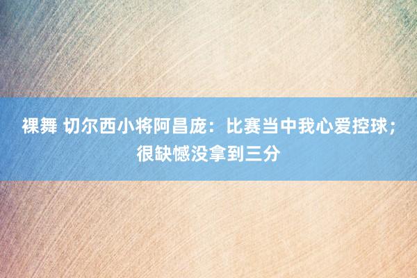 裸舞 切尔西小将阿昌庞：比赛当中我心爱控球；很缺憾没拿到三分