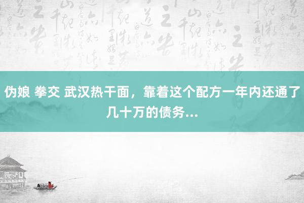 伪娘 拳交 武汉热干面，靠着这个配方一年内还通了几十万的债务...