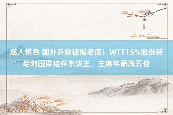 成人情色 国外乒联被揭老底！WTT15%股份转给刘国梁结伴东谈主，主席年薪涨五倍