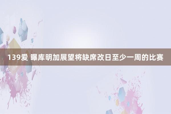 139爱 曝库明加展望将缺席改日至少一周的比赛