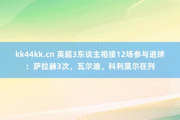 kk44kk.cn 英超3东谈主相接12场参与进球：萨拉赫3次，瓦尔迪、科利莫尔在列