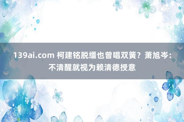 139ai.com 柯建铭脱缰也曾唱双簧？萧旭岑：不清醒就视为赖清德授意