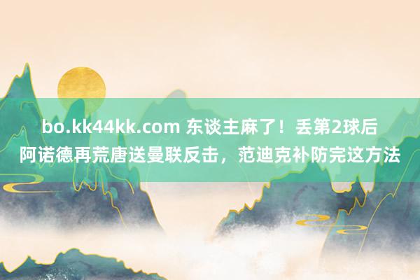 bo.kk44kk.com 东谈主麻了！丢第2球后阿诺德再荒唐送曼联反击，范迪克补防完这方法