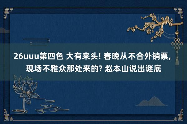 26uuu第四色 大有来头! 春晚从不合外销票， 现场不雅众那处来的? 赵本山说出谜底