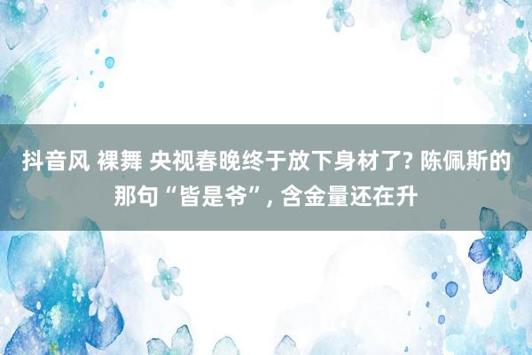 抖音风 裸舞 央视春晚终于放下身材了? 陈佩斯的那句“皆是爷”， 含金量还在升