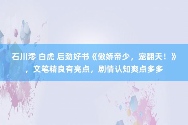 石川澪 白虎 后劲好书《傲娇帝少，宠翻天！》，文笔精良有亮点，剧情认知爽点多多