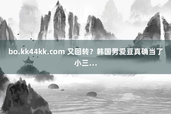 bo.kk44kk.com 又回转？韩国男爱豆真确当了小三…