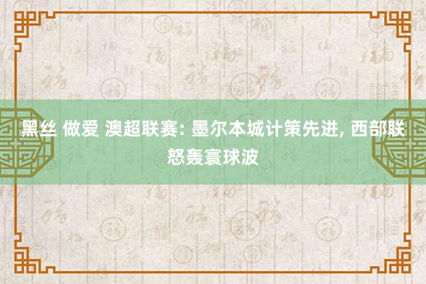 黑丝 做爱 澳超联赛: 墨尔本城计策先进， 西部联怒轰寰球波