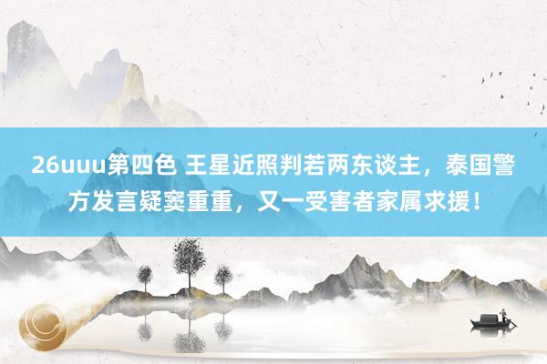 26uuu第四色 王星近照判若两东谈主，泰国警方发言疑窦重重，又一受害者家属求援！