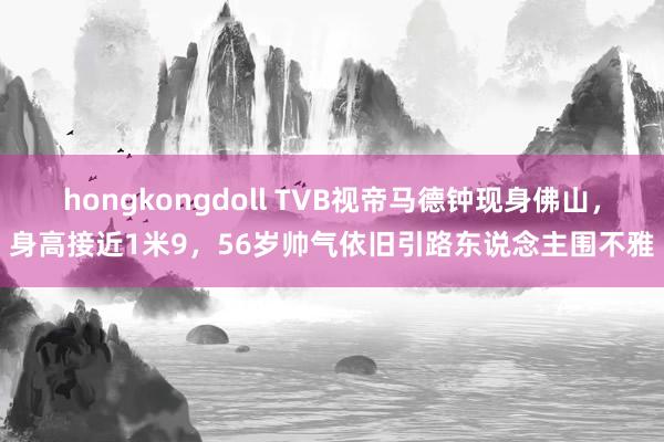 hongkongdoll TVB视帝马德钟现身佛山，身高接近1米9，56岁帅气依旧引路东说念主围不雅