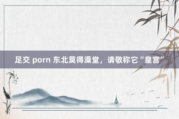 足交 porn 东北莫得澡堂，请敬称它“皇宫”