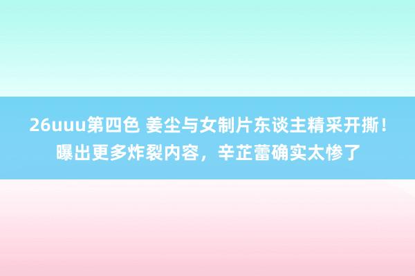 26uuu第四色 姜尘与女制片东谈主精采开撕！曝出更多炸裂内容，辛芷蕾确实太惨了