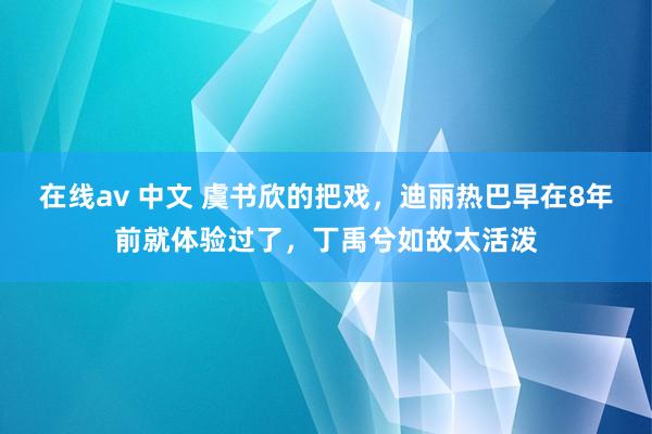 在线av 中文 虞书欣的把戏，迪丽热巴早在8年前就体验过了，丁禹兮如故太活泼