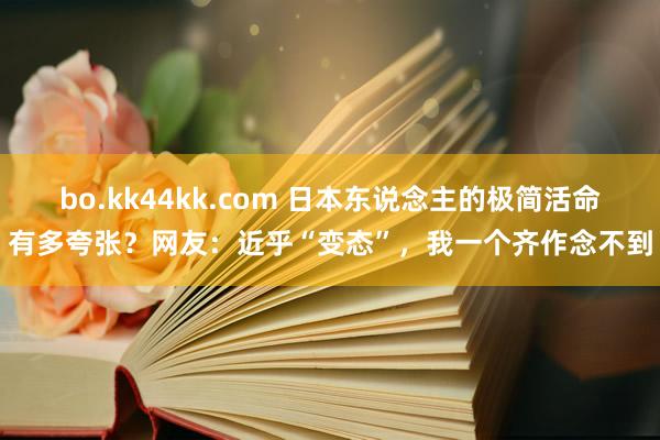 bo.kk44kk.com 日本东说念主的极简活命有多夸张？网友：近乎“变态”，我一个齐作念不到