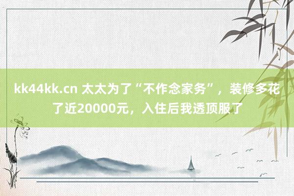 kk44kk.cn 太太为了“不作念家务”，装修多花了近20000元，入住后我透顶服了