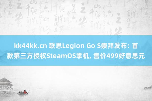 kk44kk.cn 联思Legion Go S崇拜发布: 首款第三方授权SteamOS掌机， 售价499好意思元