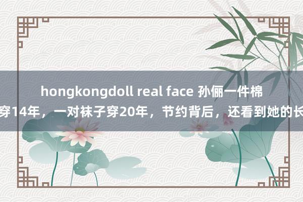 hongkongdoll real face 孙俪一件棉袄穿14年，一对袜子穿20年，节约背后，还看到她的长情