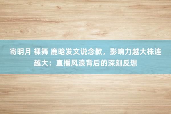 寄明月 裸舞 鹿晗发文说念歉，影响力越大株连越大：直播风浪背后的深刻反想