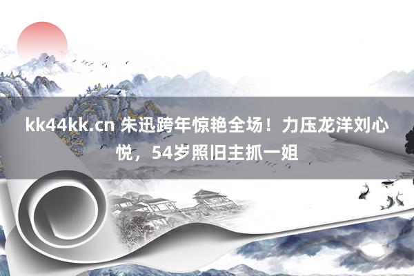 kk44kk.cn 朱迅跨年惊艳全场！力压龙洋刘心悦，54岁照旧主抓一姐