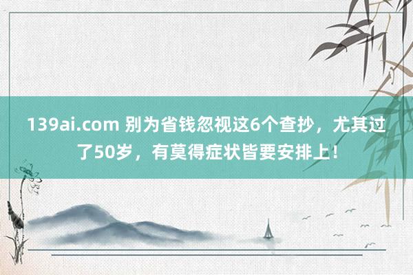 139ai.com 别为省钱忽视这6个查抄，尤其过了50岁，有莫得症状皆要安排上！