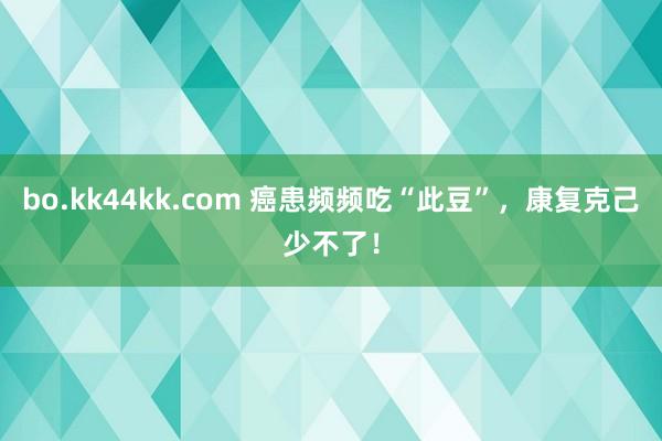 bo.kk44kk.com 癌患频频吃“此豆”，康复克己少不了！