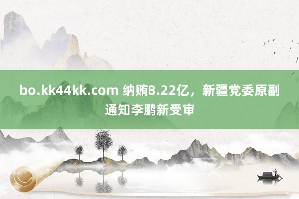 bo.kk44kk.com 纳贿8.22亿，新疆党委原副通知李鹏新受审