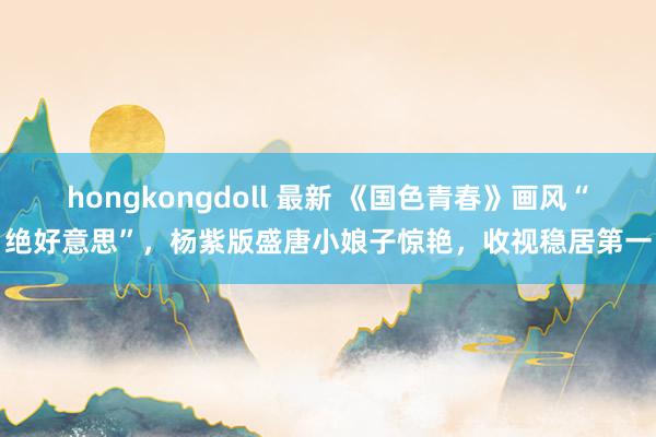 hongkongdoll 最新 《国色青春》画风“绝好意思”，杨紫版盛唐小娘子惊艳，收视稳居第一