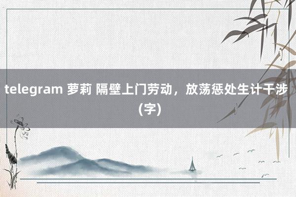 telegram 萝莉 隔壁上门劳动，放荡惩处生计干涉  (字)