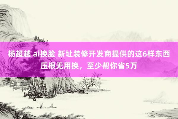 杨超越 ai换脸 新址装修开发商提供的这6样东西压根无用换，至少帮你省5万