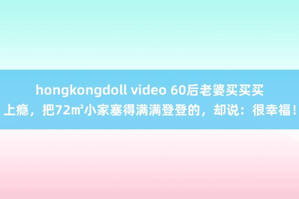 hongkongdoll video 60后老婆买买买上瘾，把72㎡小家塞得满满登登的，却说：很幸福！