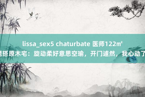 lissa_sex5 chaturbate 医师122㎡混搭原木宅：旋动柔好意思空瑜，开门遽然，我心动了！