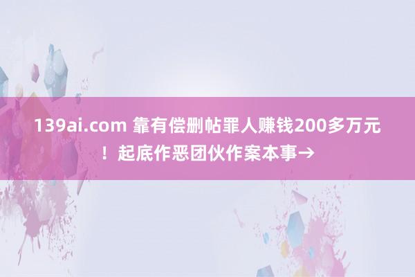 139ai.com 靠有偿删帖罪人赚钱200多万元！起底作恶团伙作案本事→