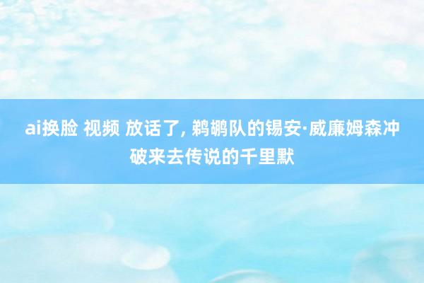 ai换脸 视频 放话了， 鹈鹕队的锡安·威廉姆森冲破来去传说的千里默