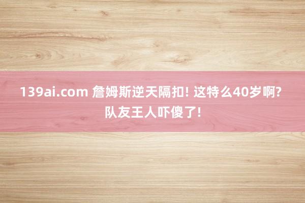 139ai.com 詹姆斯逆天隔扣! 这特么40岁啊? 队友王人吓傻了!