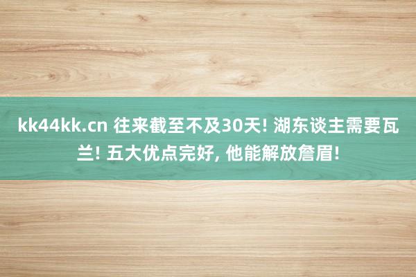 kk44kk.cn 往来截至不及30天! 湖东谈主需要瓦兰! 五大优点完好， 他能解放詹眉!