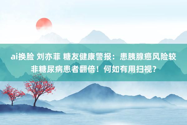 ai换脸 刘亦菲 糖友健康警报：患胰腺癌风险较非糖尿病患者翻倍！何如有用扫视？