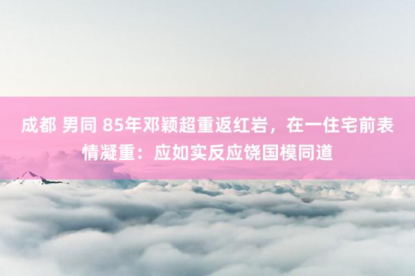 成都 男同 85年邓颖超重返红岩，在一住宅前表情凝重：应如实反应饶国模同道