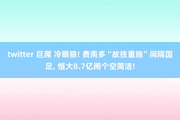 twitter 巨屌 冷眼狼! 费南多“故技重施”间隔国足， 恒大8.7亿闹个空简洁!