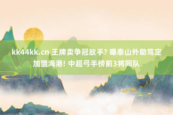 kk44kk.cn 王牌卖争冠敌手? 曝泰山外助笃定加盟海港! 中超弓手榜前3将同队