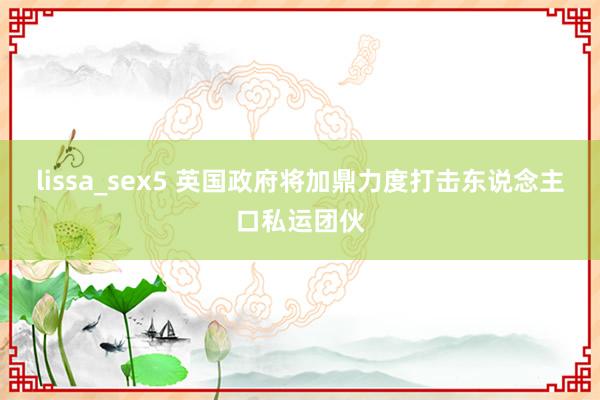 lissa_sex5 英国政府将加鼎力度打击东说念主口私运团伙