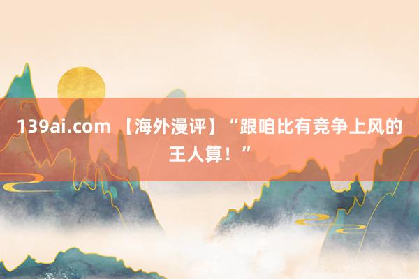 139ai.com 【海外漫评】“跟咱比有竞争上风的王人算！”