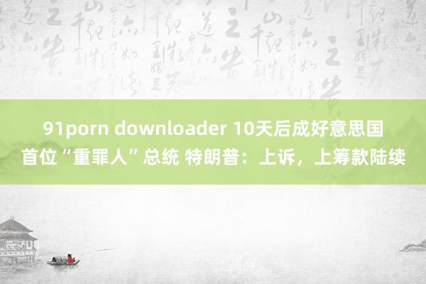 91porn downloader 10天后成好意思国首位“重罪人”总统 特朗普：上诉，上筹款陆续