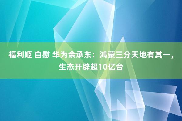 福利姬 自慰 华为余承东：鸿蒙三分天地有其一，生态开辟超10亿台